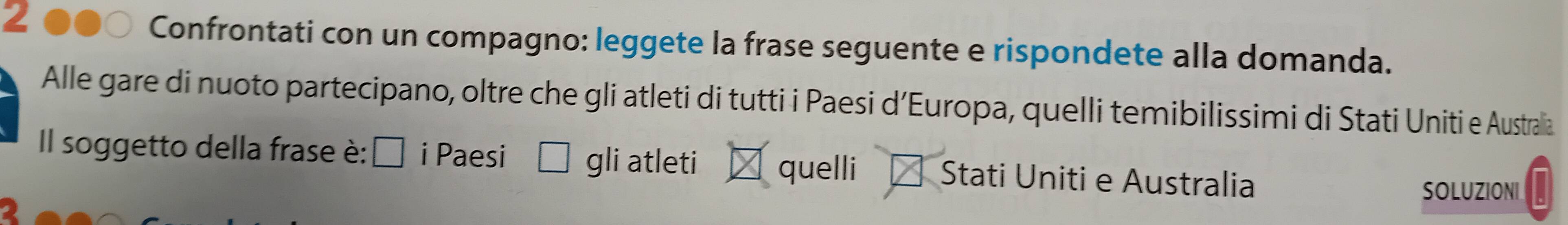 Confrontati con un compagno: leggete la frase seguente e rispondete alla domanda. 
Alle gare di nuoto partecipano, oltre che gli atleti di tutti i Paesi d’Europa, quelli temibilissimi di Stati Uniti e Australia 
Il soggetto della frase è: É i Paesi gli atleti quelli Stati Uniti e Australia 
SOLUZIONI