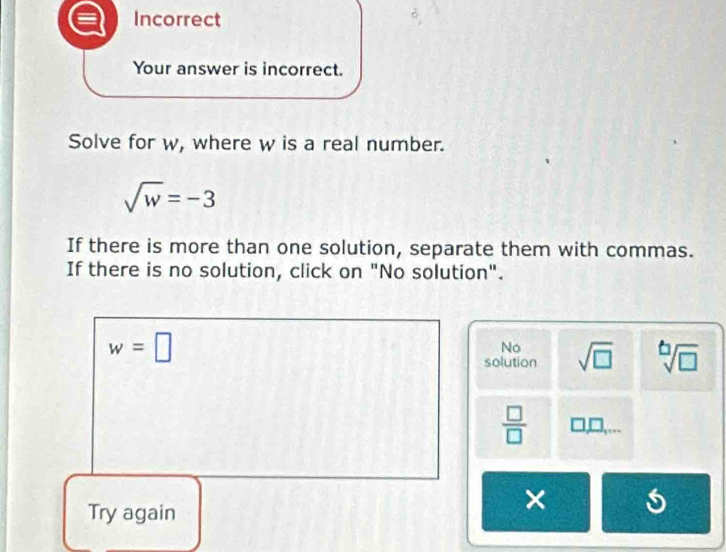 Incorrect
Your answer is incorrect.
Solve for w, where w is a real number.
sqrt(w)=-3
If there is more than one solution, separate them with commas.
If there is no solution, click on "No solution".
w=□
No
solution sqrt(□ ) sqrt[6](□ )
 □ /□  
Try again
×