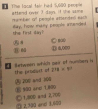 € The local fair had 5,600 people
attend over 7 days. If the same
number of people attended each
day, how many people attended
the first day?
A B ○ 800
③ 80 ① 8,000
4 Between which pair of numbers is
the product of 278* 9 7
A 200 and 300
⑧ 900 and 1,800
1,800 and 2,700
D 2,700 and 3,600