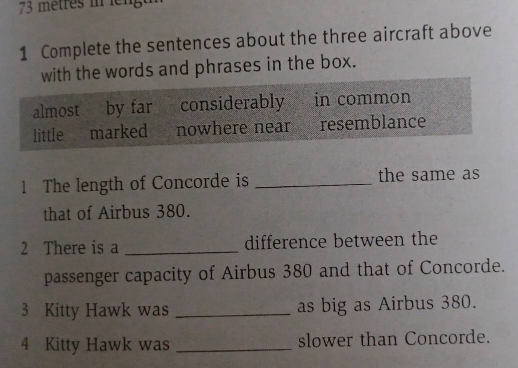 73 mêtres in lengt
1 Complete the sentences about the three aircraft above
with the words and phrases in the box.
almost by far considerably in common
little marked nowhere near resemblance
1 The length of Concorde is _the same as
that of Airbus 380.
2 There is a _difference between the
passenger capacity of Airbus 380 and that of Concorde.
3 Kitty Hawk was _as big as Airbus 380.
4 Kitty Hawk was _slower than Concorde.