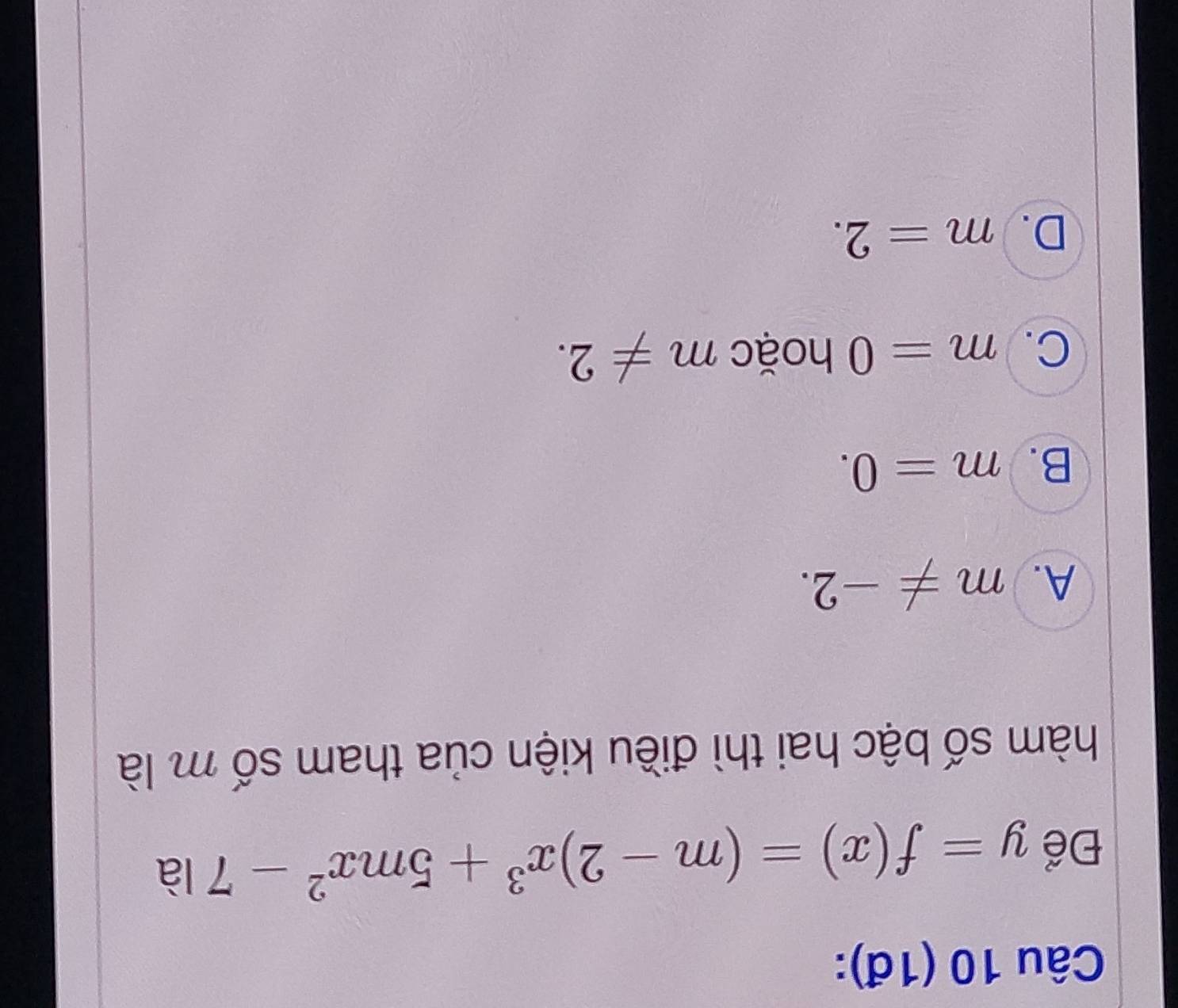 (1đ):
Để y=f(x)=(m-2)x^3+5mx^2-7la
hàm số bậc hai thì điều kiện của tham số m là
A. m!= -2.
B. m=0.
C. m=0 hoặc m!= 2.
D. m=2.