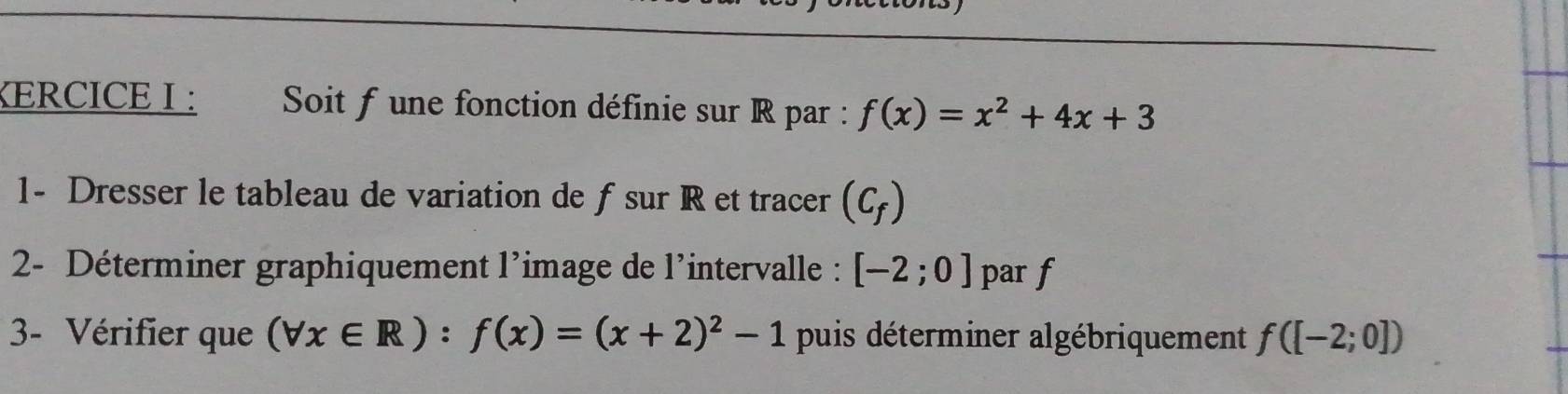 KERCICE I : Soit f une fonction définie sur R par : f(x)=x^2+4x+3
1- Dresser le tableau de variation de f sur R et tracer (C_f)
2- Déterminer graphiquement l’image de l'intervalle : [-2;0] par f
3- Vérifier que (forall x∈ R):f(x)=(x+2)^2-1 puis déterminer algébriquement f([-2;0])