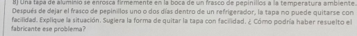 Una tapa de aluminio se enrosca firmemente en la boca de un frasco de pepinillos a la temperatura ambiente 
Después de dejar el frasco de pepinillos uno o dos días dentro de un refrigerador, la tapa no puede quitarse con 
facilidad. Explique la situación. Sugiera la forma de quitar la tapa con facilidad. ¿ Cómo podría haber resuelto el 
fabricante ese problema?