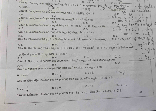 B. x=2. C. x=1. D. x=-2
Câu 10, Phương trình log _2^(2(x+1)-6log _2)sqrt(x+1)+2=0 có tập nghiệm là:
A.  3:15 .  1:3 . C.  1;2 .
Câu 11. Số nghiệm của phương trình. log _4(log _2x)+log _2(log _4x)=2 l:
A,0,
Câu 12. Số nghiệm của phương trình B.2. C.3. D. 1.
log _2x.log _3(2x-1)=2log _2x
A.2. B. 0. C. 1. là: D. 3.
Câu 13. Số nghiệm của phương trình log _2(x^3+1)-log _2(x^2-x+1)-2log _2x=0
A. 0. B. 2.  lậc:
Câu 14. Số nghiệm của phương trình log _5(5x)-log _25(5x)-3=0 C. 3. là :
A.3. B.4. C. 1. , Tinh D. 2.
Câu 15, Phương trình log ,(5x-3)+log _ 2/3 (x^2+1)=0 có 2 nghiệm x_0,x_2 trong 66x_1 P=2x_1+3x
A.5. B.14. C. 3. D. 13.
Câu 16. Hai phương trình 2log _3(3x-1)+1=log _25(2x+1) và log _2(x^2-2x-8)=1-log _3(x+2) n lượt có 2
nghiệm duy nhất là x_1.x_2. Tổng x_1+x_214 7 D. 10.
A. B. B. 6. C. 4. , Khi đó tích x_1x_2 bàng:
Câu 17. Gọi x_1,x_2 là nghiệm của phương trình log _x2-log _16x=0
A.-1. B.1. C.2. D. -2 .
Câu 18. Nghiệm bé nhất của phương trình log _2^(3x-2log ^2)_2x=log _2x-2 là:
A. x=4. B. x= 1/4 . C. x=2. D. x= 1/2 .
Câu 19. Điều kiện xác định của bắt phương trình log _ 1/2 (4x+2)-log _ 1/2 (x-1)>log _ 1/2  x là:
A. x>- 1/2 . B. x>0. C. x>1. D. x>-1.
Câu 20. Điều kiện xác định của bắt phương trình log _2(x+1)-2log _4(5-x)<1-log _2(x-2) là: 49