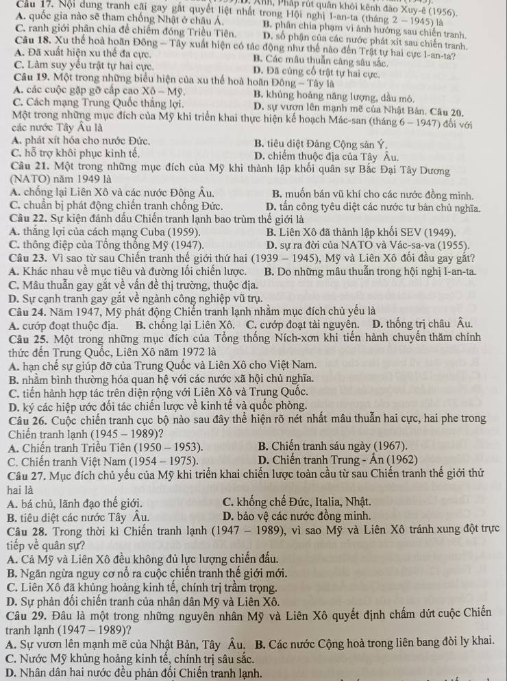 Xhh, Pháp rút quân khôi kênh đào Xuy-ê (1956).
Cầu 17. Nội dung tranh cãi gay gất quyết liệt nhất trong Hội nghị I-an-ta (tháng 2 - 1945) là
A. quốc gia nào sẽ tham chống Nhật ở châu Á, B. phân chia phạm vi ảnh hưởng sau chiến tranh.
C. ranh giới phân chia để chiếm đóng Triều Tiên. D. số phận của các nước phát xít sau chiến tranh.
Câu 18. Xu thể hoà hoãn Đông — Tây xuất hiện có tác động như thế nào đến Trật tự hai cực I-an-ta?
A. Đã xuất hiện xu thế đa cực. B. Các mâu thuẫn câng sâu sắc.
C. Làm suy yếu trật tự hai cực. D. Đã củng cố trật tự hai cực.
Câu 19. Một trong những biểu hiện của xu thế hoà hoãn Đông - Tây là
A. các cuộc gặp gỡ cấp cao Xô - Mỹ. B. khủng hoảng năng lượng, dầu mỏ.
C. Cách mạng Trung Quốc thắng lợi. D. sự vươn lên mạnh mẽ của Nhật Bản. Câu 20.
Một trong những mục đích của Mỹ khi triển khai thực hiện kế hoạch Mác-san (tháng 6 - 1947) đối với
các nước Tây Âu là
A. phát xít hóa cho nước Đức. B. tiêu diệt Đảng Cộng sản Ý.
C. hỗ trợ khôi phục kinh tế. D. chiếm thuộc địa của Tây Âu.
Câu 21. Một trong những mục đích của Mỹ khi thành lập khối quân sự Bắc Đại Tây Dương
(NATO) năm 1949 là
A. chống lại Liên Xô và các nước Đông Âu. B. muốn bán vũ khí cho các nước đồng minh.
C. chuẩn bị phát động chiến tranh chống Đức. D. tấn công tyêu diệt các nước tư bản chủ nghĩa.
Câu 22. Sự kiện đánh dấu Chiến tranh lạnh bao trùm thế giới là
A. thắng lợi của cách mạng Cuba (1959). B. Liên Xô đã thành lập khối SEV (1949).
C. thông điệp của Tổng thống Mỹ (1947).  D. sự ra đời của NATO và Vác-sa-va (1955).
Câu 23. Vì sao từ sau Chiến tranh thế giới thứ hai  (1939 - 1945), Mỹ và Liên Xô đối đầu gay gắt?
A. Khác nhau về mục tiêu và đường lối chiến lược. B. Do những mâu thuẫn trong hội nghị I-an-ta.
C. Mâu thuẫn gay gắt về vấn đề thị trường, thuộc địa.
D. Sự cạnh tranh gay gắt về ngành công nghiệp vũ trụ.
Câu 24. Năm 1947, Mỹ phát động Chiến tranh lạnh nhằm mục đích chủ yếu là
A. cướp đoạt thuộc địa. B. chống lại Liên Xô. C. cướp đoạt tài nguyên. D. thống trị châu Âu.
Câu 25. Một trong những mục đích của Tổng thống Ních-xơn khi tiến hành chuyển thăm chính
thức đến Trung Quốc, Liên Xô năm 1972 là
A. hạn chế sự giúp đỡ của Trung Quốc và Liên Xô cho Việt Nam.
B. nhằm bình thường hóa quan hệ với các nước xã hội chủ nghĩa.
C. tiến hành hợp tác trên diện rộng với Liên Xô và Trung Quốc.
D. ký các hiệp ước đối tác chiến lược về kinh tế và quốc phòng.
Câu 26. Cuộc chiến tranh cục bộ nào sau đây thể hiện rõ nét nhất mâu thuẫn hai cực, hai phe trong
Chiến tranh lạnh (1945 - 1989)?
A. Chiến tranh Triều Tiên (1950 - 1953). B. Chiến tranh sáu ngày (1967).
C. Chiến tranh Việt Nam (1954 - 1975). D. Chiến tranh Trung - Ấn (1962)
Câu 27. Mục đích chủ yếu của Mỹ khi triển khai chiến lược toàn cầu từ sau Chiến tranh thế giới thứ
hai là
A. bá chủ, lãnh đạo thế giới. C. khống chế Đức, Italia, Nhật.
B. tiêu diệt các nước Tây Âu. D. bảo vệ các nước đồng minh.
Câu 28. Trong thời kì Chiến tranh lạnh (1947 - 1989), vì sao Mỹ và Liên Xô tránh xung đột trực
tiếp về quân sự?
A. Cả Mỹ và Liên Xô đều không đủ lực lượng chiến đấu.
B. Ngăn ngừa nguy cơ nổ ra cuộc chiến tranh thế giới mới.
C. Liên Xô đã khủng hoảng kinh tế, chính trị trầm trọng.
D. Sự phản đối chiến tranh của nhân dân Mỹ và Liên Xô.
Câu 29. Đâu là một trong những nguyên nhân Mỹ và Liên Xô quyết định chấm dứt cuộc Chiến
tranh lạnh (1947 - 1989)?
A. Sự vươn lên mạnh mẽ của Nhật Bản, Tây Âu. B. Các nước Cộng hoà trong liên bang đòi ly khai.
C. Nước Mỹ khủng hoảng kinh tế, chính trị sâu sắc.
D. Nhân dân hai nước đều phản đối Chiến tranh lạnh.