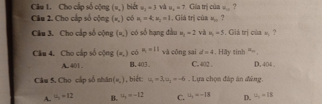 Cho cấp số cộng (u_n) biết u_2=3 và u_4=7 Gía trị của u_15 ?
Câu 2. Cho cấp số cộng (u_n ) có u_1=4; u_2=1. Giá trị của u_10 ?
Câu 3. Cho cấp số cộng (u_n) có số hạng đầu u_2=2 và u_3=5. Giá trị của u_5 ?
Câu 4. Cho cấp số cộng (u_n) có u_1=11 và công sai d=4. Hãy tính u_99.
A. 401. B. 403. C. 402. D. 404.
Câu 5. Cho cấp số nhân (u_n) , biết: u_1=3, u_2=-6. Lựa chọn đáp án đúng.
A. u_3=12 B. u_3=-12 C. u_3=-18 u_3=18
D.