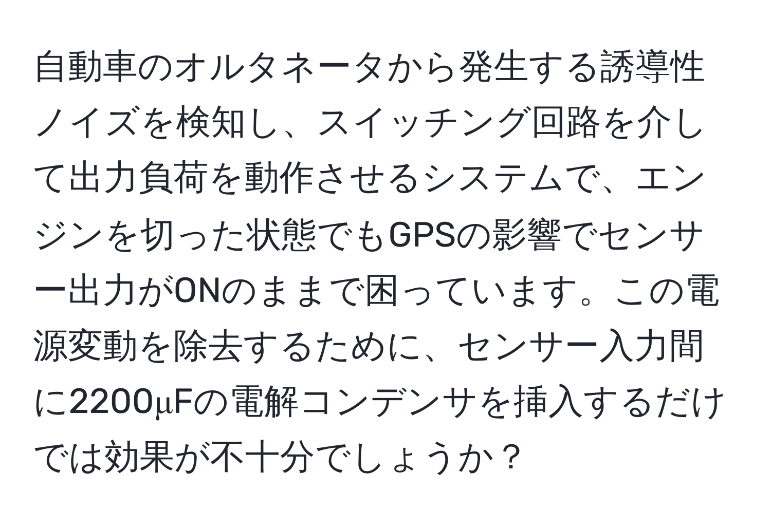自動車のオルタネータから発生する誘導性ノイズを検知し、スイッチング回路を介して出力負荷を動作させるシステムで、エンジンを切った状態でもGPSの影響でセンサー出力がONのままで困っています。この電源変動を除去するために、センサー入力間に2200μFの電解コンデンサを挿入するだけでは効果が不十分でしょうか？