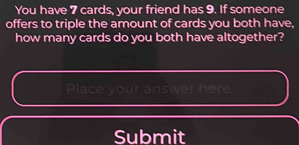 You have 7 cards, your friend has 9. If someone 
offers to triple the amount of cards you both have, 
how many cards do you both have altogether? 
Place your answer here. 
Submit