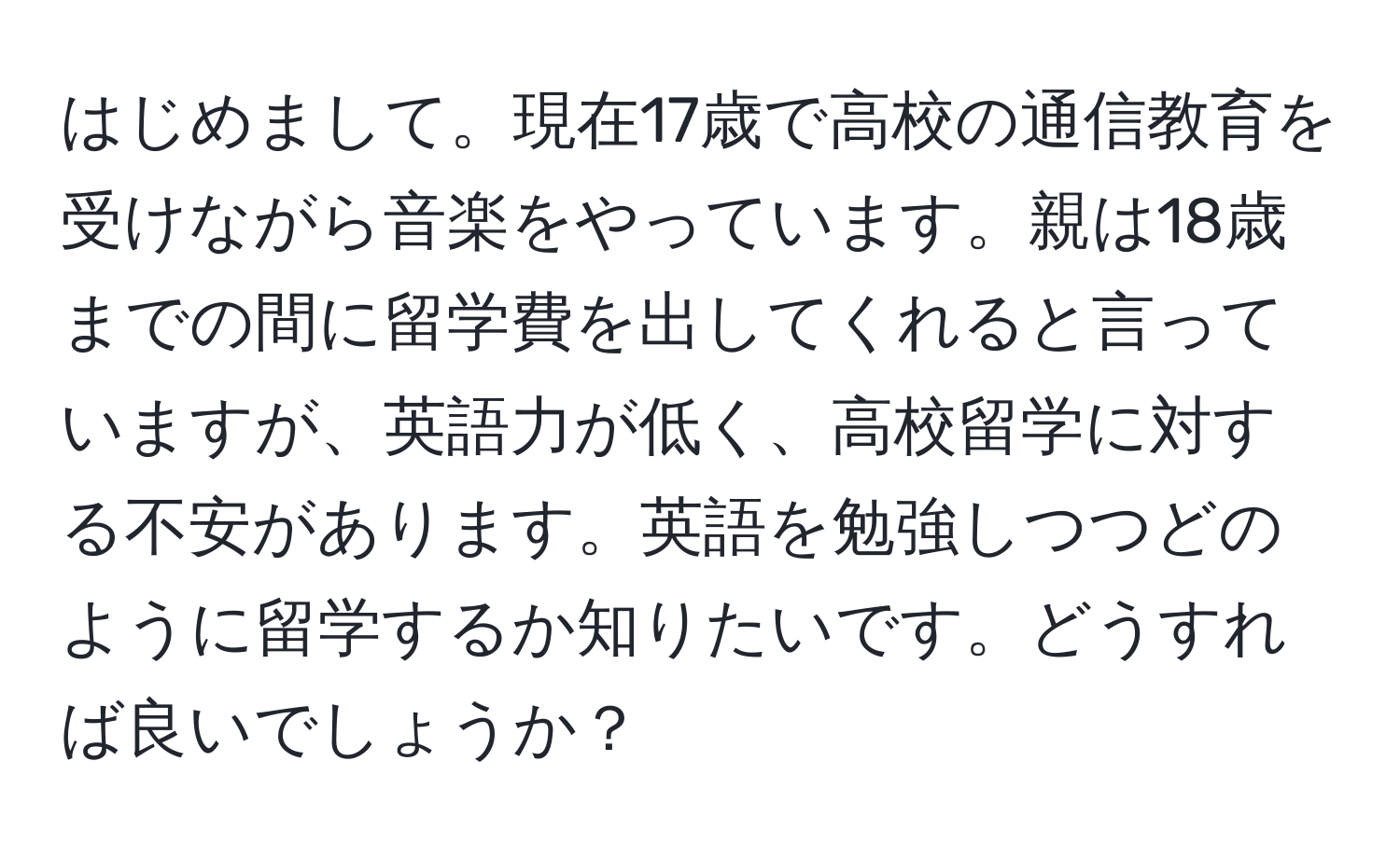 はじめまして。現在17歳で高校の通信教育を受けながら音楽をやっています。親は18歳までの間に留学費を出してくれると言っていますが、英語力が低く、高校留学に対する不安があります。英語を勉強しつつどのように留学するか知りたいです。どうすれば良いでしょうか？