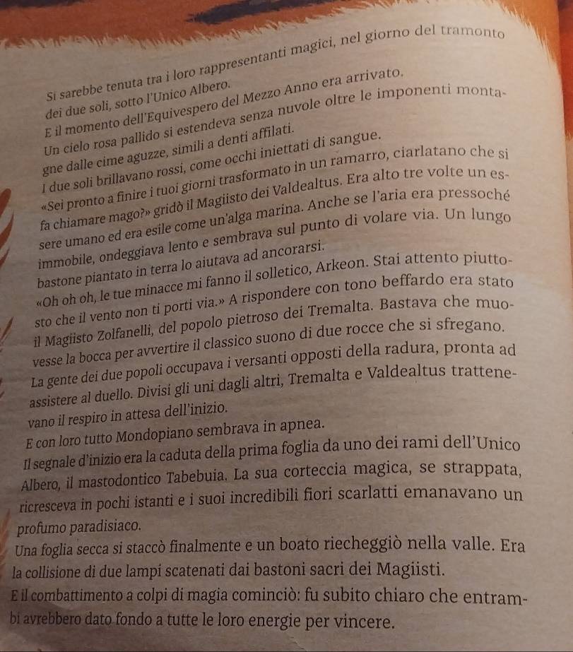 Si sarebbe tenuta tra i loro rappresentanti magici, nel giorno del tramonto
dei due soli, sotto l'Unico Albero.
E il momento dellEquivespero del Mezzo Anno era arrivato.
Un cielo røsa pallido si estendeva senza nuvole oltre le imponenti monta-
gne dalle cime aguzze, simili a denti affilati.
I due soli brillavano rossi, come occhi iniettati di sangue.
«Sei pronto a finire i tuoi giorni trasformato in un ramarro, ciarlatano che si
fa chiamare mago?» gridò il Magiisto dei Valdealtus. Era alto tre volte un es
sere umano ed era esile come un'alga marina. Anche se l'aria era pressoché
immobile, ondeggiava lento e sembrava sul punto di volare via. Un lungo
bastone piantato in terra lo aiutava ad ancorarsi.
«Oh oh oh, le tue minacce mi fanno il solletico, Arkeon. Stai attento piutto
sto che il vento non ti porti via.» A rispondere con tono beffardo era stato
il Magiisto Zolfanelli, del popolo pietroso dei Tremalta. Bastava che muo-
vesse la bocca per avvertire il classico suono di due rocce che si sfregano.
La gente dei due popoli occupava i versanti opposti della radura, pronta ad
assistere al duello. Divisi gli uni dagli altri, Tremalta e Valdealtus trattene-
vano il respiro in attesa dell’inizio.
E con loro tutto Mondopiano sembrava in apnea.
Il segnale d’inizio era la caduta della prima foglia da uno dei rami dell’Unico
Albero, il mastodontico Tabebuia. La sua corteccia magica, se strappata,
ricresceva in pochi istanti e i suoi incredibili fiori scarlatti emanavano un
profumo paradisiaco.
Una foglia secca si staccò finalmente e un boato riecheggiò nella valle. Era
la collisione di due lampi scatenati dai bastoni sacri dei Magiisti.
E il combattimento a colpi di magia cominciò: fu subito chiaro che entram-
bi avrebbero dato fondo a tutte le loro energie per vincere.