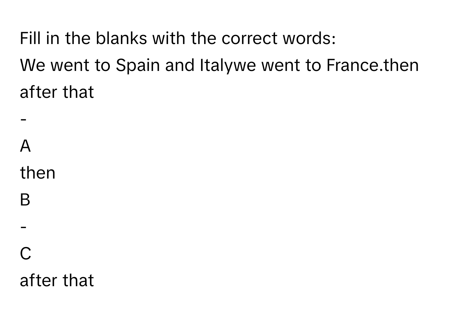 Fill in the blanks with the correct words: 
We went to Spain and Italywe went to France.then
after that
-

A  
then 


B  
- 


C  
after that