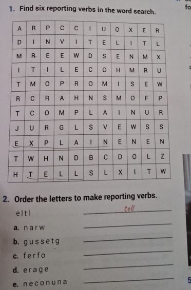 fo 
1. Find six reporting verbs in the word search. 
2. Order the letters to make reporting verbs. 
_te 
e l tl 
a. n a r w 
_ 
b. gu s s e t g 
_ 
c. f e r f o 
_ 
d. e r a g e 
_ 
e. n e c o n u n a 
_ 
5