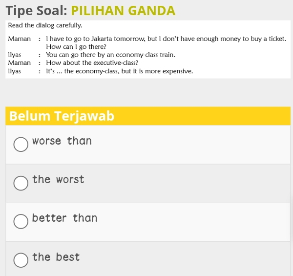 Tipe Soal: PILIHAN GANDA 
Read the dialog carefully. 
Maman €： I have to go to Jakarta tomorrow, but I don't have enough money to buy a ticket. 
How can I go there? 
llyas ： You can go there by an economy-class train. 
Maman : How about the executive-class? 
llyas : It's ... the economy-class, but it is more expensive. 
Belum Terjawab 
worse than 
the worst 
better than 
the best