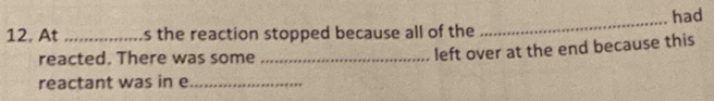 At _s the reaction stopped because all of the _had 
reacted. There was some_ 
left over at the end because this 
reactant was in e_