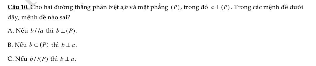 Cho hai đường thắng phân biệt a, b và mặt phẳng (P), trong đó a⊥ (P). Trong các mệnh đề dưới
đây, mệnh đề nào sai?
A. Nếu b//a thì b⊥ (P).
B. Nếu b⊂ (P) thì b⊥ a.
C. Nếu b//(P) thì b⊥ a.