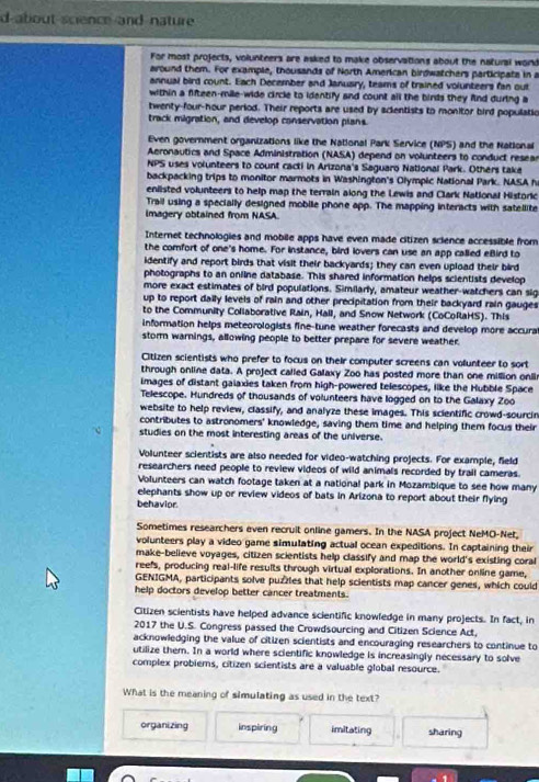 about science and nature 
For most projects, volunteers are asked to make observations about the natural word
around them. For example, thousands of North American birdwatchers participate in a
annual bird count. Each December and January, teams of trained volunteers fan out
within a fifteen-mile-wide circle to identify and count all the binds they fnd during a
twenty-four-hour period. Their reports are used by scientists to monitor bird populatio
track migration, and develop conservation plans.
Even government organizations like the National Park Service (NPS) and the National
Aeronautics and Space Administration (NASA) depend on volunteers to conduct resear
NPS uses volunteers to count cacti in Arizona's Saguaro National Park. Others take
backpacking trips to monitor marmots in Washington's Olympic National Park. NASA h
eniisted volunteers to help map the terrain along the Lewis and Clark National Historic
Trail using a specially designed mobile phone app. The mapping interacts with satellite
imagery obtained from NASA.
Internet technologies and mobile apps have even made citizen sclence accessible from
the comfort of one's home. For instance, bird lovers can use an app called eBird to
identify and report birds that visit their backyards; they can even upload their bird
photographs to an online database. This shared information helps scientists develop
more exact estimates of bird populations. Similarly, amateur weather-watchers can sig
up to report daily levels of rain and other precipitation from their backyard rain gauges
to the Community Collaborative Rain, Hail, and Snow Network (CoCollaHS). This
information helps meteorologists fine-tune weather forecasts and develop more accura
stom warnings, allowing people to better prepare for severe weather
Citizen scientists who prefer to focus on their computer screens can volunteer to sort
through online data. A project called Galaxy Zoo has posted more than one million onli
images of distant gaiaxies taken from high-powered telescopes, like the Hubble Space
Telescope. Hundreds of thousands of volunteers have logged on to the Galaxy Zoo
website to help review, classify, and analyze these images. This scientific crowd-sourcin
contributes to astronomers' knowledge, saving them time and helping them focus their
studies on the most interesting areas of the universe.
Volunteer scientists are also needed for video-watching projects. For example, field
researchers need people to review videos of wild animals recorded by trail cameras.
Volunteers can watch footage taken at a national park in Mozambique to see how many
elephants show up or review videos of bats in Arizona to report about their flying
behavior.
Sometimes researchers even recruit online gamers. In the NASA project NeMO-Net,
volunteers play a video game simulating actual ocean expeditions. In captaining their
make-believe voyages, citizen scientists help classify and map the world's existing coral
reefs, producing real-life results through virtual explorations. In another online game,
GENIGMA, participants solve puzzles that help scientists map cancer genes, which could
help doctors develop better cancer treatments.
Citizen scientists have helped advance scientific knowledge in many projects. In fact, in
2017 the U.S. Congress passed the Crowdsourcing and Citizen Science Act,
acknowledging the value of citizen scientists and encouraging researchers to continue to
utilize them. In a world where scientific knowledge is increasingly necessary to solve
complex probiems, citizen scientists are a valuable global resource.
What is the meaning of simulating as used in the text?
organizing inspiring imitating sharing