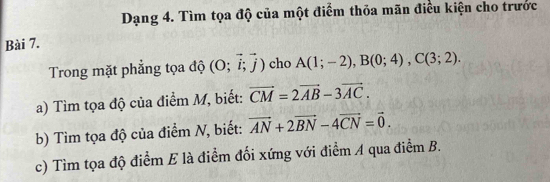 Dạng 4. Tìm tọa độ của một điểm thỏa mãn điều kiện cho trước 
Bài 7. 
Trong mặt phẳng tọa độ (O;vector i;vector j) cho A(1;-2), B(0;4), C(3;2). 
a) Tìm tọa độ của điểm M, biết: vector CM=2vector AB-3vector AC. 
b) Tìm tọa độ của điểm N, biết: vector AN+2vector BN-4vector CN=vector 0. 
c) Tìm tọa độ điểm E là điểm đối xứng với điểm A qua điểm B.