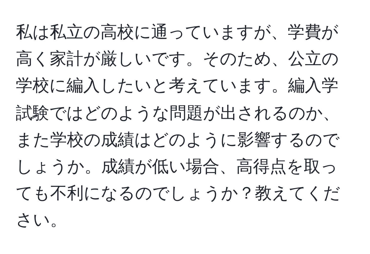 私は私立の高校に通っていますが、学費が高く家計が厳しいです。そのため、公立の学校に編入したいと考えています。編入学試験ではどのような問題が出されるのか、また学校の成績はどのように影響するのでしょうか。成績が低い場合、高得点を取っても不利になるのでしょうか？教えてください。