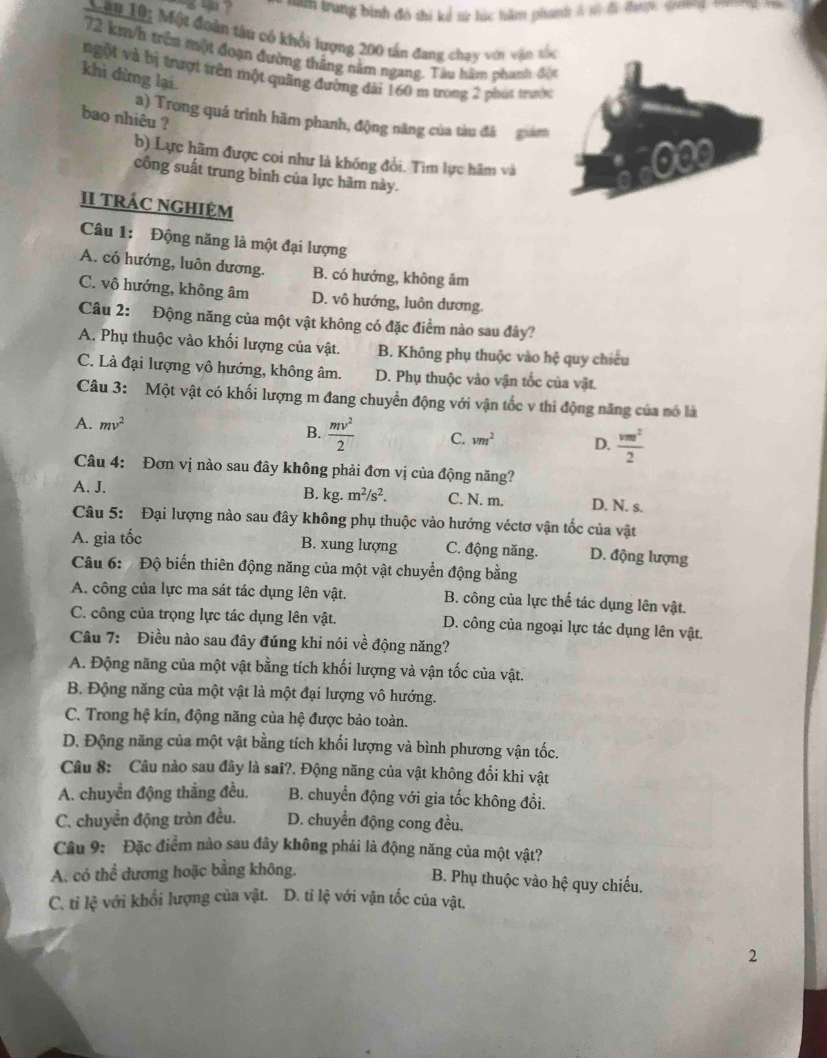 san trung bình đó thi kể sừ lúc hầm phanh à só đi đượ qunng t  
M ân Lội Một đoàn tàu có khổi lượng 200 tấn đang chạy với vận tốc
72 km/h trên một đoạn đường thẳng nằm ngang. Tàu hâm phanh đột
ngột và bị trượt trên một quãng đường đài 160 m ưong 2 phút trước
khì dừng lại.
a) Trong quá trình hãm phanh, động năng của tàu đã giam
bao nhiêu ?
b) Lực hãm được coi như là không đổi. Tim lực hâm và
000
công suất trung bình của lực hãm này.
II tRÁC NGHIỆM
Câu 1: Động năng là một đại lượng
A. có hướng, luôn dương. B. có hướng, không âm
C. vô hướng, không âm D. vô hướng, luôn dương.
Câu 2: Động năng của một vật không có đặc điểm nào sau đây?
A. Phụ thuộc vào khối lượng của vật. B. Không phụ thuộc vào hệ quy chiều
C. Là đại lượng vô hướng, không âm. D. Phụ thuộc vào vận tốc của vật.
Câu 3: Một vật có khối lượng m đang chuyển động với vận tốc v thì động năng của nó là
A. mv^2
B.  mv^2/2 
C. vm^2
D.  vmr^2/2 
Câu 4: Đơn vị nào sau đây không phải đơn vị của động năng?
B. kg.
A. J. m^2/s^2. C. N. m. D. N. s.
Câu 5: Đại lượng nào sau đây không phụ thuộc vào hướng véctơ vận tốc của vật
A. gia tốc
B. xung lượng C. động năng. D. động lượng
Câu 6:  Độ biến thiên động năng của một vật chuyển động bằng
A. công của lực ma sát tác dụng lên vật. B. công của lực thế tác dụng lên vật.
C. công của trọng lực tác dụng lên vật. D. công của ngoại lực tác dụng lên vật.
Câu 7: Điều nào sau đây đúng khi nói về động năng?
A. Động năng của một vật bằng tích khối lượng và vận tốc của vật.
B. Động năng của một vật là một đại lượng vô hướng.
C. Trong hệ kín, động năng của hệ được bảo toàn.
D. Động năng của một vật bằng tích khối lượng và bình phương vận tốc.
Câu 8: Câu nào sau đây là sai?. Động năng của vật không đổi khi vật
A. chuyển động thắng đều. B. chuyển động với gia tốc không đổi.
C. chuyển động tròn đều. D. chuyền động cong đều.
Câu 9: Đặc điểm nào sau đây không phải là động năng của một vật?
A. có thể dương hoặc bằng không.
B. Phụ thuộc vào hệ quy chiếu.
C. tỉ lệ với khối lượng của vật. D. tỉ lệ với vận tốc của vật.
2