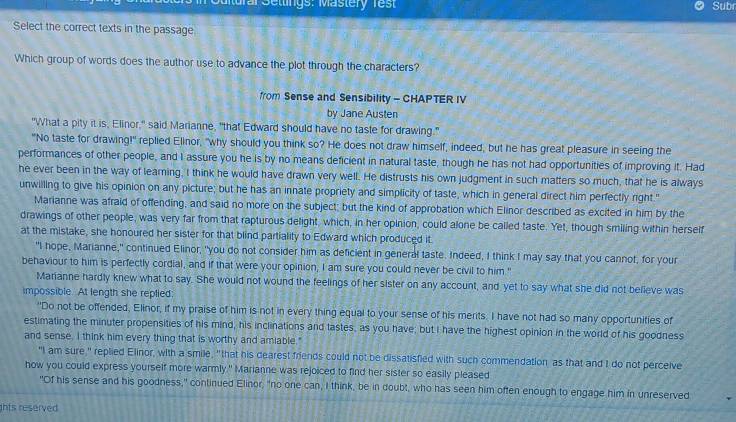 Mural Settings: Mastery rest Subr
Select the correct texts in the passage
Which group of words does the author use to advance the plot through the characters?
from Sense and Sensibility - CHAPTER IV
by Jane Austen
"What a pity it is, Elinor," said Marianne, "that Edward should have no taste for drawing."
"No taste for drawing!" replied Elinor, "why should you think so? He does not draw himself, indeed, but he has great pleasure in seeing the
performances of other people, and I assure you he is by no means deficient in natural taste, though he has not had opportunities of improving it. Had
he ever been in the way of learning, I think he would have drawn very well. He distrusts his own judgment in such matters so much, that he is always
unwilling to give his opinion on any picture; but he has an innate propriety and simplicity of taste, which in general direct him perfectly right."
Marianne was afraid of offending, and said no more on the subject; but the kind of approbation which Elinor described as excited in him by the
drawings of other people, was very far from that rapturous delight, which, in her opinion, could alone be called taste. Yet, though smiling within herself
at the mistake, she honoured her sister for that blind partiality to Edward which produced it.
"I hope, Marianne," continued Elinor, "you do not consider him as deficient in general taste. Indeed, I think I may say that you cannot, for your
behaviour to him is perfectly cordial, and if that were your opinion, I am sure you could never be civil to him."
Marianne hardly knew what to say. She would not wound the feelings of her sister on any account, and yet to say what she did not believe was
impossible. At length she replied:
"Do not be offended, Elinor, if my praise of him is not in every thing equal to your sense of his merits. I have not had so many opportunities of
estimating the minuter propensities of his mind, his inclinations and tastes, as you have; but I have the highest opinion in the world of his goodness
and sense, I think him every thing that is worthy and amiable."
"I am sure," replied Elinor, with a smile, "that his dearest friends could not be dissatisfied with such commendation as that and I do not perceive
how you could express yourself more warmly." Marianne was rejoiced to find her sister so easily pleased
"Of his sense and his goodness," continued Elinor, "no one can, I think, be in doubt, who has seen him often enough to engage him in unreserved
hts reserved