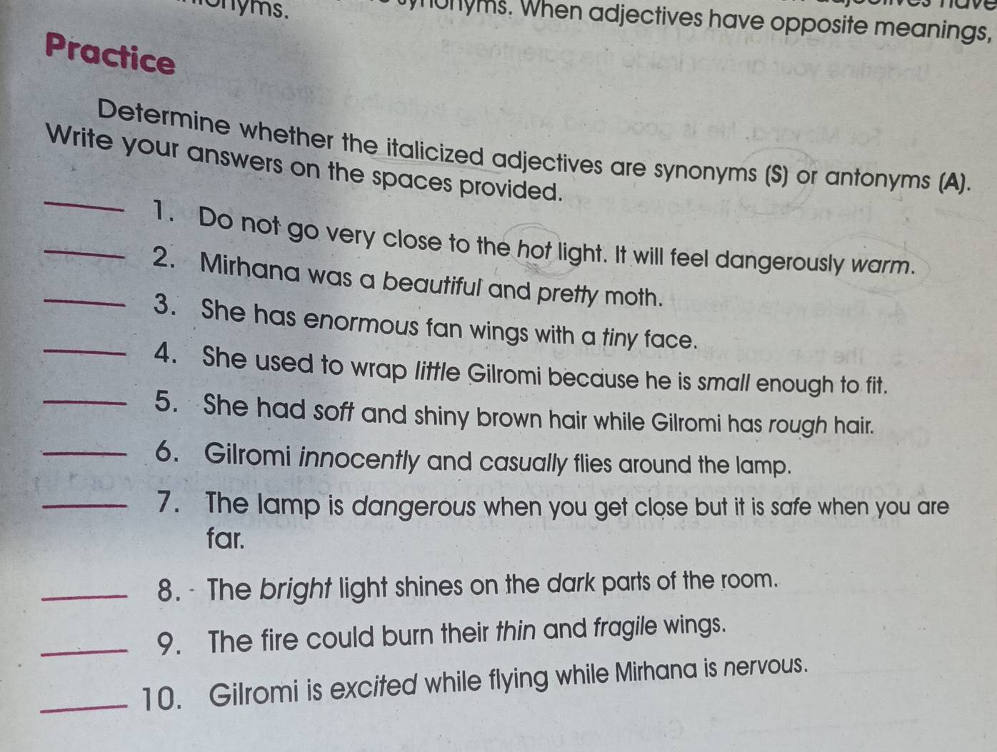 monyms. 
munyms. When adjectives have opposite meanings, 
Practice 
_ 
Determine whether the italicized adjectives are synonyms (S) or antonyms (A). 
Write your answers on the spaces provided. 
_1. Do not go very close to the hot light. It will feel dangerously warm. 
_2. Mirhana was a beautiful and pretty moth. 
3. She has enormous fan wings with a tiny face. 
_4. She used to wrap little Gilromi because he is small enough to fit. 
_5. She had soft and shiny brown hair while Gilromi has rough hair. 
_6. Gilromi innocently and casually flies around the lamp. 
_7. The lamp is dangerous when you get close but it is safe when you are 
far. 
_8. - The bright light shines on the dark parts of the room. 
_9. The fire could burn their thin and fragile wings. 
_10. Gilromi is excited while flying while Mirhana is nervous.