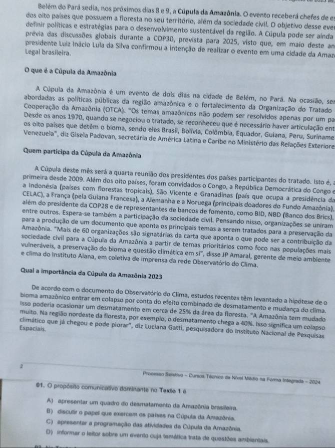 Belém do Pará sedia, nos próximos dias 8 e 9, a Cúpula da Amazônia. O evento receberá chefes de es
dos oito países que possuem a floresta no seu território, além da sociedade civil. O objetivo desse eve
definir políticas e estratégias para o desenvolvimento sustentável da região. A Cúpula pode ser ainda
prévia das discussões globais durante a COP30, prevista para 2025, visto que, em maio deste am
presidente Luiz Inácio Lula da Silva confirmou a intenção de realizar o evento em uma cidade da Amaz
Legal brasileira.
O que é a Cúpula da Amazônia
A Cúpula da Amazônia é um evento de dois dias na cidade de Belém, no Pará. Na ocasião, ser
abordadas as políticas públicas da região amazônica e o fortalecimento da Organização do Tratado
Cooperação da Amazônia (OTCA). "Os temas amazônicos não podem ser resolvidos apenas por um par
Desde os anos 1970, quando se negociou o tratado, se reconheceu que é necessário haver articulação ent
os oito países que detêm o bioma, sendo eles Brasil, Bolívia, Colômbia, Equador, Guiana, Peru, Suriname
Venezuela", diz Gisela Padovan, secretária de América Latina e Caribe no Ministério das Relações Exteriore
Quem participa da Cúpula da Amazônia
A Cúpula deste mês será a quarta reunião dos presidentes dos países participantes do tratado. Isto é, a
primeira desde 2009. Além dos oito países, foram convidados o Congo, a República Democrática do Congo e
a Indonésia (países com florestas tropicais), São Vicente e Granadinas (país que ocupa a presidência da
CELAC), a França (pela Guiana Francesa), a Alemanha e a Noruega (principais doadores do Fundo Amazônia),
além do presidente da COP28 e de representantes de bancos de fomento, como BID, NBD (Banco dos Brics),
entre outros. Espera-se também a participação da sociedade civil. Pensando nisso, organizações se uniram
para a produção de um documento que aponta os principais temas a serem tratados para a preservação da
Amazônia. "Mais de 60 organizações são signatárias da carta que aponta o que pode ser a contribuição da
sociedade civil para a Cúpula da Amazônia a partir de temas prioritários como foco nas populações mais
vulneráveis, a preservação do bioma e questão climática em si", disse JP Amaral, gerente de meio ambiente
e clima do Instituto Alana, em coletiva de imprensa da rede Observatório do Clima.
Qual a importância da Cúpula da Amazônia 2023
De acordo com o documento do Observatório do Clima, estudos recentes têm levantado a hipótese de o
bioma amazônico entrar em colapso por conta do efeito combinado de desmatamento e mudança do clima.
Isso poderia ocasionar um desmatamento em cerca de 25% da área da floresta. "A Amazônia tem mudado
muito. Na região nordeste da floresta, por exemplo, o desmatamento chega a 40%. Isso significa um colapso
Espaciais. climático que já chegou e pode piorar", diz Luciana Gatti, pesquisadora do Instituto Nacional de Pesquisas
2 * Processo Seletivo - Cursos Técnico de Nível Médio na Forma Integrada - 2024
01. O propósito comunicativo dominante no Texto 1 é
A) apresentar um quadro do desmatamento da Amazônia brasileira.
B) discutir o papel que exercem os países na Cúpula da Amazônia.
C) apresentar a programação das atividades da Cúpula da Amazônia.
D) informar o leitor sobre um evento cuja temática trata de questões ambientais.