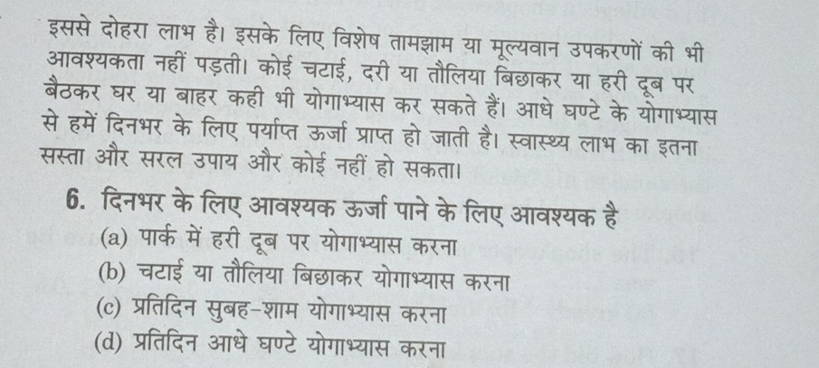 इससे दोहरा लाभ है। इसके लिए विशेष तामझाम या मूल्यवान उपकरणों की भी
आवश्यकता नहीं पड़ती। कोई चटाई, दरी या तौलिया बिछाकर या हरी दूब पर
बैठकर घर या बाहर कही भी योगाभ्यास कर सकते हैं। आधे घण्टे के योगाभ्यास
से हमें दिनभर के लिए पर्याप्त ऊर्जा प्राप्त हो जाती है। स्वास्थ्य लाभ का इतना
सस्ता और सरल उपाय और कोई नहीं हो सकता।
6. दिनभर के लिए आवश्यक ऊर्जा पाने के लिए आवश्यक है
(a) पार्क में हरी दूब पर योगाभ्यास करना
(b) चटाई या तौलिया बिछाकर योगाभ्यास करना
(c) प्रतिदिन सुबह-शाम योगाभ्यास करना
(d) प्रतिदिन आधे घण्टे योगाभ्यास करना