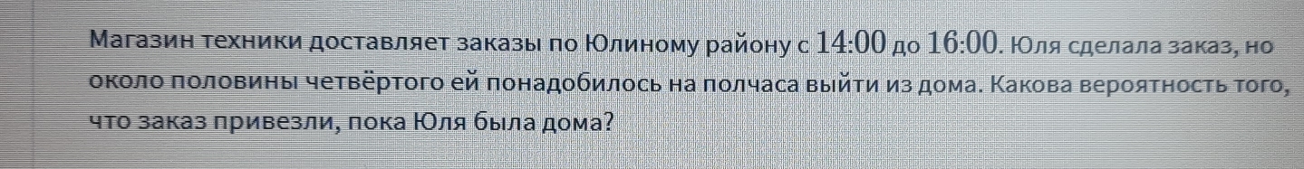 Магазин техники доставляет заказыιπо ΚОлиному району с 14:00 no 16:00. ΙΟля сделала заказ, но 
околο πоловины чеτверτοго ей πонадοбилось на ποлчаса выйτи из дома. Κакова вероятность τого, 
чτо заказ πривезли, пока ΙΟля была дома?