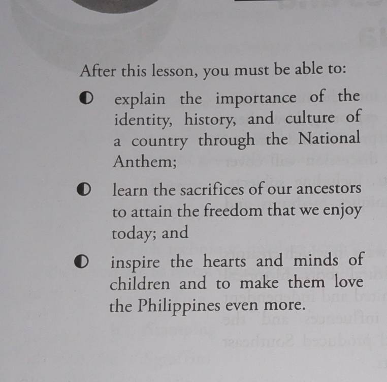 After this lesson, you must be able to: 
explain the importance of the 
identity, history, and culture of 
a country through the National 
Anthem; 
learn the sacrifices of our ancestors 
to attain the freedom that we enjoy 
today; and 
inspire the hearts and minds of 
children and to make them love 
the Philippines even more.