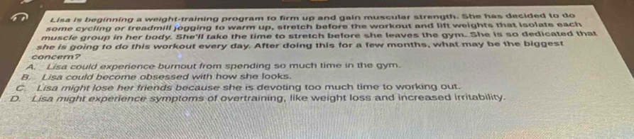 Lisa is beginning a weight-training program to firm up and gain muscular strength. She has decided to do
some cycling or treadmill jogging to warm up, stretch before the workout and lift weights that Isolate each
muscle group in her body. She'll take the time to stretch before she leaves the gym. She is so dedicated that
she is going to do this workout every day. After doing this for a few months, what may be the biggest
concern?
A. Lisa could experience burnout from spending so much time in the gym.
B. Lisa could become obsessed with how she looks.
C. Lisa might lose her friends because she is devoting too much time to working out.
D. Lisa might experience symptoms of overtraining, like weight loss and increased irritability.