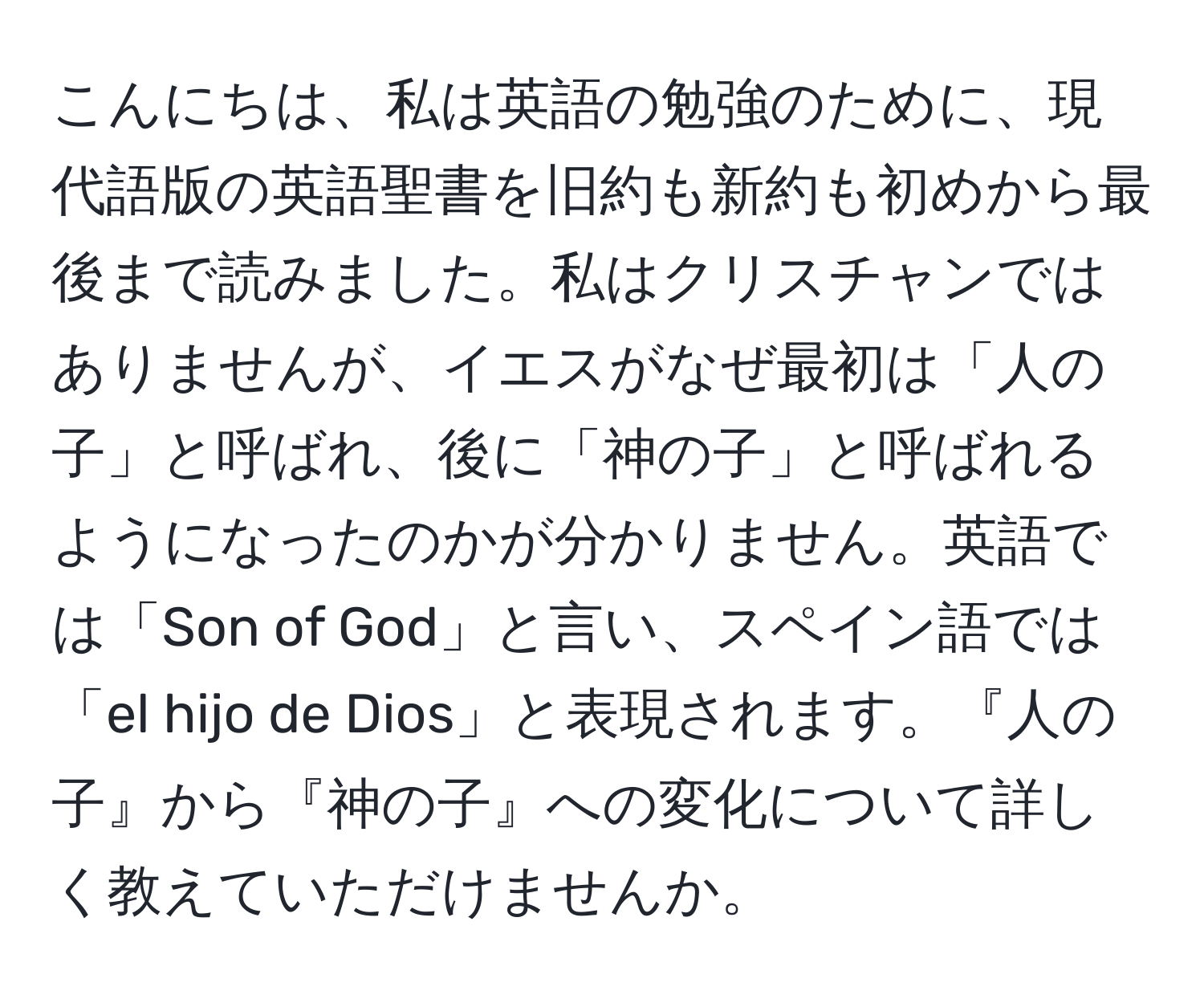 こんにちは、私は英語の勉強のために、現代語版の英語聖書を旧約も新約も初めから最後まで読みました。私はクリスチャンではありませんが、イエスがなぜ最初は「人の子」と呼ばれ、後に「神の子」と呼ばれるようになったのかが分かりません。英語では「Son of God」と言い、スペイン語では「el hijo de Dios」と表現されます。『人の子』から『神の子』への変化について詳しく教えていただけませんか。