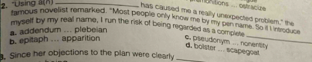 "Using a(n)_
emsnitions ... ostracize
has caused me a really unexpected problem," the
famous novelist remarked. “Most people only know me by my pen name. So if I introduce
_
myself by my real name, I run the risk of being regarded as a complete
a. addendum ... plebeian
b. epitaph ... apparition
c. pseudonym .. . nonentity
d. bolster ... scapegoat
. Since her objections to the plan were clearly_