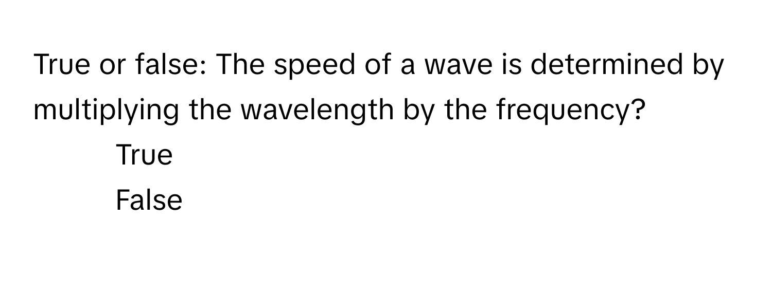 True or false: The speed of a wave is determined by multiplying the wavelength by the frequency?
1) True
2) False