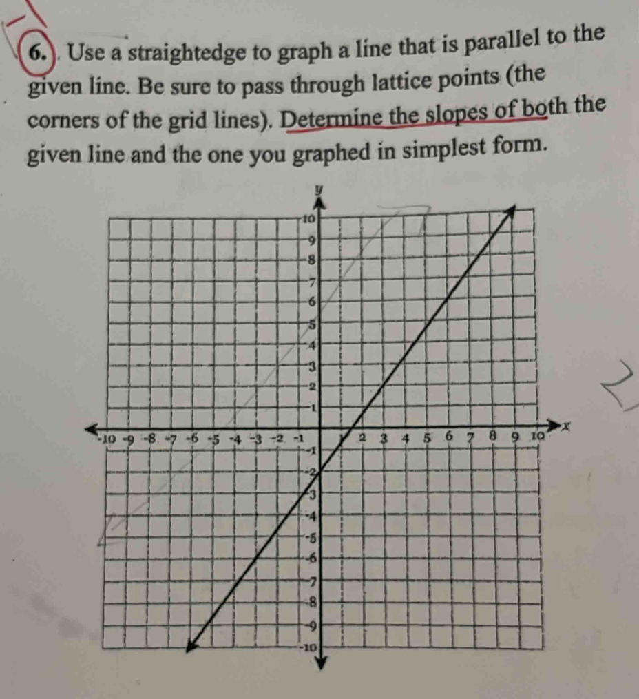 6.). Use a straightedge to graph a line that is parallel to the 
given line. Be sure to pass through lattice points (the 
corners of the grid lines). Determine the slopes of both the 
given line and the one you graphed in simplest form.