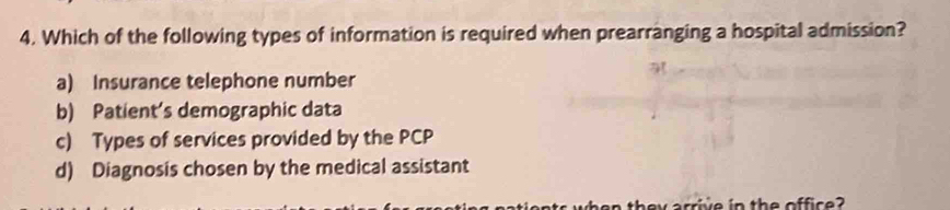 Which of the following types of information is required when prearranging a hospital admission?
a) Insurance telephone number
b) Patient’s demographic data
c) Types of services provided by the PCP
d) Diagnosis chosen by the medical assistant
en they arrive in the office?