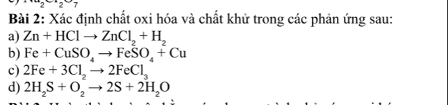 2227 
Bài 2: Xác định chất oxi hóa và chất khử trong các phản ứng sau: 
a) Zn+HClto ZnCl_2+H_2
b) Fe+CuSO_4to FeSO_4+Cu
c) 2Fe+3Cl_2to 2FeCl_3
d) 2H_2S+O_2to 2S+2H_2O