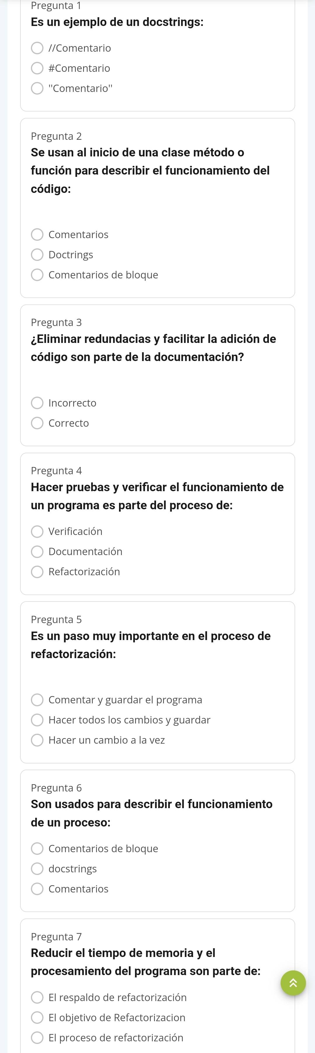 Pregunta 1
Es un ejemplo de un docstrings:
//Comentario
#Comentario
''Comentario''
Pregunta 2
Se usan al inicio de una clase método o
función para describir el funcionamiento del
código:
Comentarios
Doctrings
Comentarios de bloque
Pregunta 3
¿Eliminar redundacias y facilitar la adición de
código son parte de la documentación?
Incorrecto
Correcto
Pregunta 4
Hacer pruebas y verificar el funcionamiento de
un programa es parte del proceso de:
Verificación
Documentación
Refactorización
Pregunta 5
Es un paso muy importante en el proceso de
refactorización:
Comentar y guardar el programa
Hacer todos los cambios y guardar
Hacer un cambio a la vez
Pregunta 6
Son usados para describir el funcionamiento
de un proceso:
Comentarios de bloque
docstrings
Comentarios
Pregunta 7
Reducir el tiempo de memoria y el
procesamiento del programa son parte de:
El respaldo de refactorización
El objetivo de Refactorizacion
El proceso de refactorización