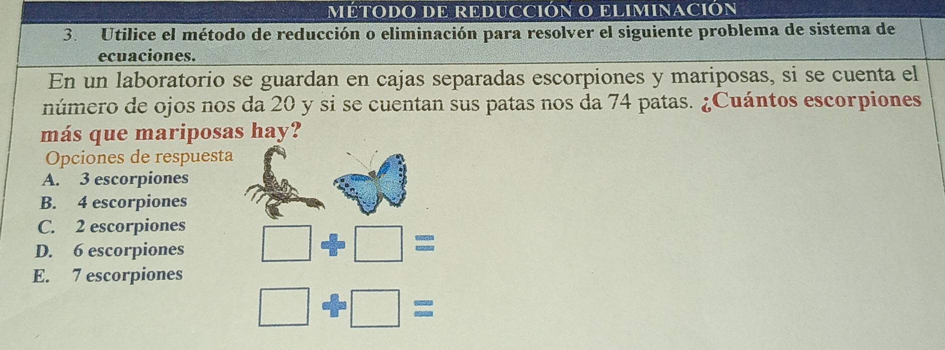 MÉTODO DE REDUCCIÓN O ELIMINACIÓN
3. Utilice el método de reducción o eliminación para resolver el siguiente problema de sistema de
ecuaciones.
En un laboratorio se guardan en cajas separadas escorpiones y mariposas, si se cuenta el
número de ojos nos da 20 y si se cuentan sus patas nos da 74 patas. ¿Cuántos escorpiones
más que mariposas hay?
Opciones de respuesta
A. 3 escorpiones
B. 4 escorpiones
C. 2 escorpiones
D. 6 escorpiones
□ oplus □ =
E. 7 escorpiones
□ +□ =