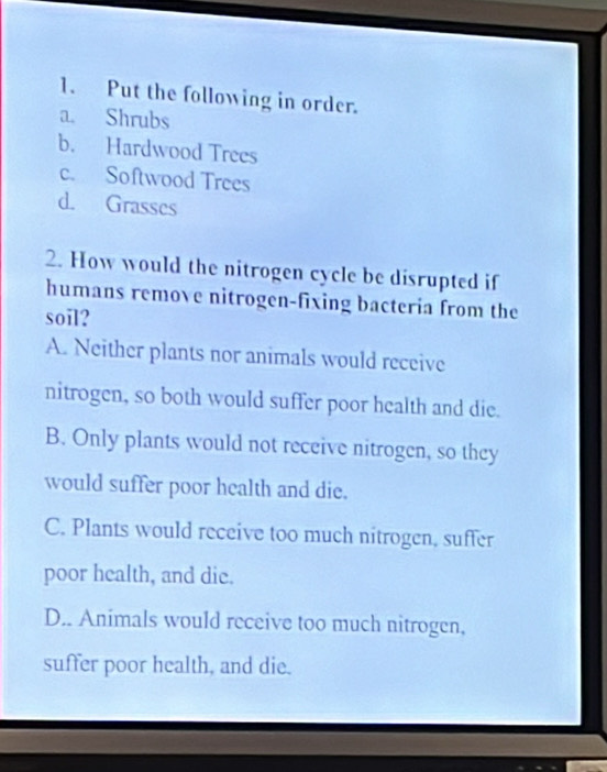 Put the following in order.
a. Shrubs
b. Hardwood Trees
c. Softwood Trees
d. Grasses
2. How would the nitrogen cycle be disrupted if
humans remove nitrogen-fixing bacteria from the
soil?
A. Neither plants nor animals would receive
nitrogen, so both would suffer poor health and die.
B. Only plants would not receive nitrogen, so they
would suffer poor health and die.
C. Plants would receive too much nitrogen, suffer
poor health, and die.
D.. Animals would receive too much nitrogen,
suffer poor health, and die.