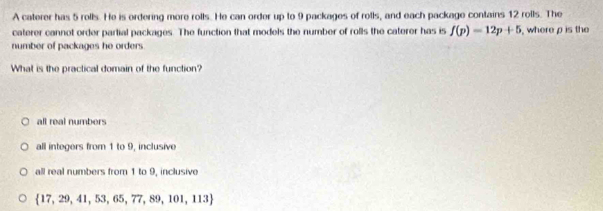 A caterer has 5 rolls. He is ordering more rolls. He can order up to 9 packages of rolls, and each package contains 12 rolls. The
caterer cannot order partial packages. The function that models the number of rolls the caterer has is f(p)=12p+5 , where ρ is the
number of packages he orders 
What is the practical domain of the function?
all real numbers
all integers from 1 to 9, inclusive
all real numbers from 1 to 9, inclusive
 17,29,41,53,65,77,89,101,113