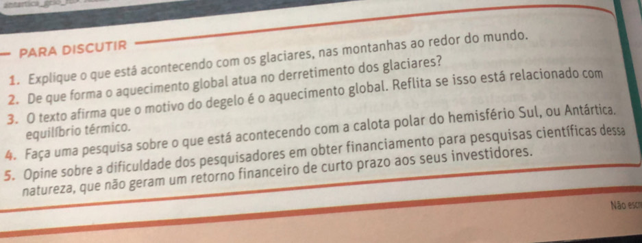 PARA DISCUTIR 
1. Explique o que está acontecendo com os glaciares, nas montanhas ao redor do mundo. 
2. De que forma o aquecimento global atua no derretimento dos glaciares? 
3. O texto afirma que o motivo do degelo é o aquecimento global. Reflita se isso está relacionado com 
4. Faça uma pesquisa sobre o que está acontecendo com a calota polar do hemisfério Sul, ou Antártica. equilíbrio térmico. 
5. Opine sobre a dificuldade dos pesquisadores em obter financiamento para pesquisas científicas dessa 
natureza, que não geram um retorno financeiro de curto prazo aos seus investidores. 
Não escr