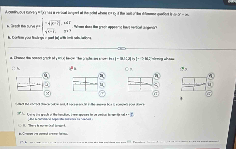 ouy
A continuous curve y=f(x) has a vertical tangent at the point where x=x_0 if the limit of the difference quotient is ∞ or=∈fty , 
a. Graph the curve y=beginarrayl -sqrt(|x-7|),x≤ 7 sqrt(x-7),x>7endarray.. Where does the graph appear to have vertical tangents?
b. Confirm your findings in part (a) with limit calculations.
.'
a. Choose the correct graph of y=f(x) below. The graphs are shown in a [-10,10,2] by [-10,10,2] viewing window.
B.
A. D.
C.
C
Select the correct choice below and, if necessary, fill in the answer box to complete your choice.
A. Using the graph of the function, there appears to be vertical tangent(s) at x=7. 
(Use a comma to separate answers as needed.)
B. There is no vertical tangent.
b. Choose the correct answer below,
.