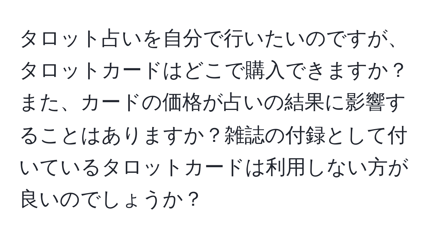 タロット占いを自分で行いたいのですが、タロットカードはどこで購入できますか？また、カードの価格が占いの結果に影響することはありますか？雑誌の付録として付いているタロットカードは利用しない方が良いのでしょうか？