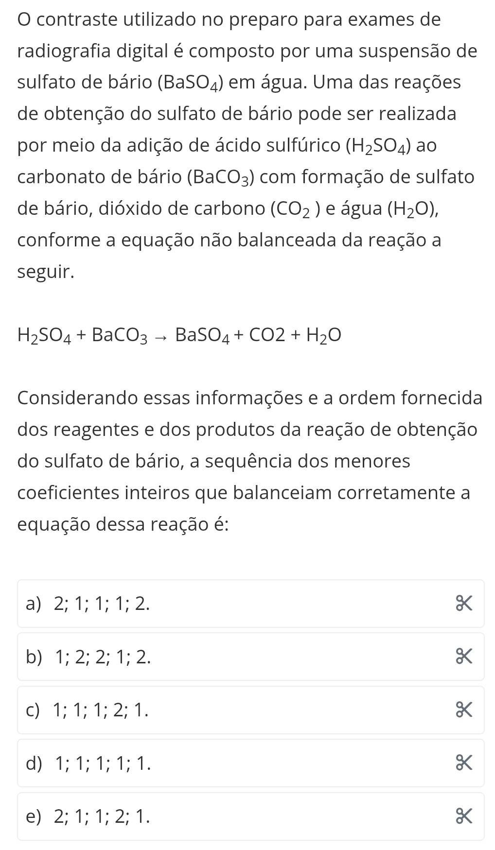 contraste utilizado no preparo para exames de
radiografia digital é composto por uma suspensão de
sulfato de bário (BaSO_4) em água. Uma das reações
de obtenção do sulfato de bário pode ser realizada
por meio da adição de ácido sulfúrico (H_2SO_4) ao
carbonato de bário (BaCO_3) com formação de sulfato
de bário, dióxido de carbono (CO_2) e água (H_2O), 
conforme a equação não balanceada da reação a
seguir.
H_2SO_4+BaCO_3to BaSO_4+CO2+H_2O
Considerando essas informações e a ordem fornecida
dos reagentes e dos produtos da reação de obtenção
do sulfato de bário, a sequência dos menores
coeficientes inteiros que balanceiam corretamente a
equação dessa reação é:
a) 2; 1; 1; 1; 2.
b) 1; 2; 2; 1; 2.
c) 1; 1; 1; 2; 1.
d) 1; 1; 1; 1; 1.
e) 2; 1; 1; 2; 1.