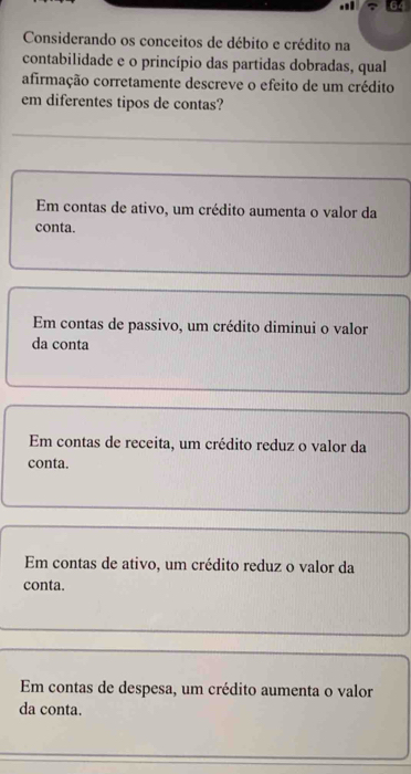 Considerando os conceitos de débito e crédito na
contabilidade e o princípio das partidas dobradas, qual
afirmação corretamente descreve o efeito de um crédito
em diferentes tipos de contas?
Em contas de ativo, um crédito aumenta o valor da
conta.
Em contas de passivo, um crédito diminui o valor
da conta
Em contas de receita, um crédito reduz o valor da
conta.
Em contas de ativo, um crédito reduz o valor da
conta.
Em contas de despesa, um crédito aumenta o valor
da conta.