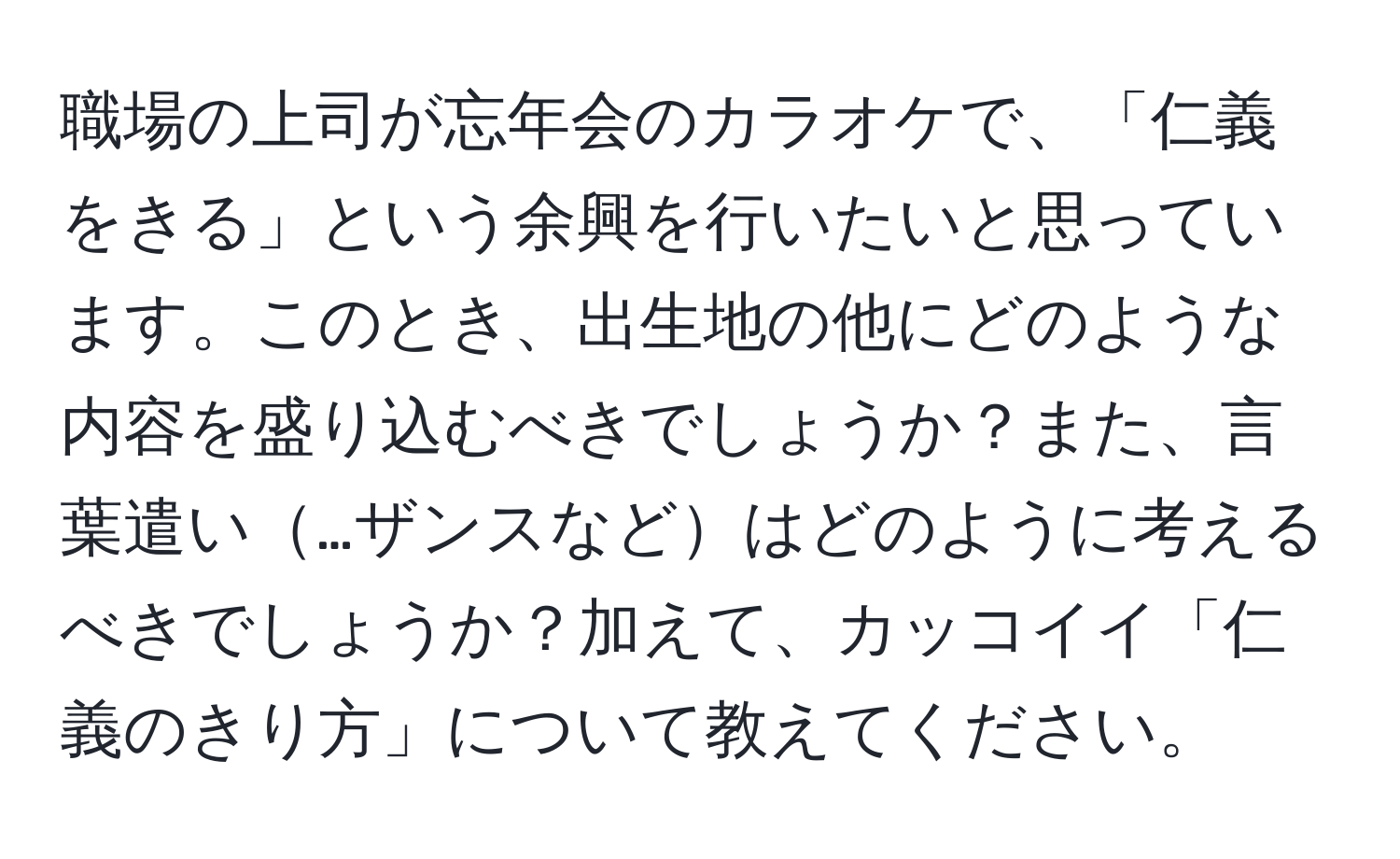 職場の上司が忘年会のカラオケで、「仁義をきる」という余興を行いたいと思っています。このとき、出生地の他にどのような内容を盛り込むべきでしょうか？また、言葉遣い…ザンスなどはどのように考えるべきでしょうか？加えて、カッコイイ「仁義のきり方」について教えてください。