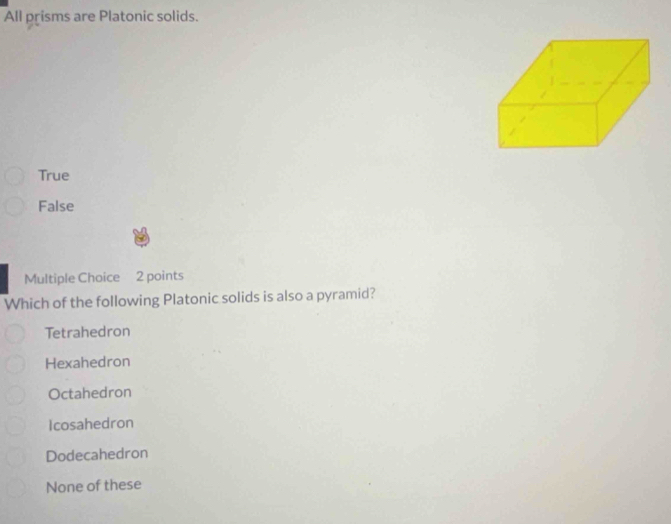 All prisms are Platonic solids.
True
False
Multiple Choice 2 points
Which of the following Platonic solids is also a pyramid?
Tetrahedron
Hexahedron
Octahedron
Icosahedron
Dodecahedron
None of these