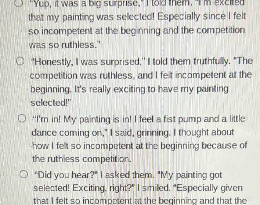 "Yup, it was a big surprise," I told them. "I'm excited 
that my painting was selected! Especially since I felt 
so incompetent at the beginning and the competition 
was so ruthless." 
“Honestly, I was surprised,” I told them truthfully. “The 
competition was ruthless, and I felt incompetent at the 
beginning. It's really exciting to have my painting 
selected!" 
“I’m in! My painting is in! I feel a fist pump and a little 
dance coming on," I said, grinning. I thought about 
how I felt so incompetent at the beginning because of 
the ruthless competition. 
“Did you hear?” I asked them. “My painting got 
selected! Exciting, right?” I smiled. “Especially given 
that I felt so incompetent at the beginning and that the