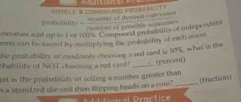 'impée 8 compound probabilit) 
probability humber of desired outcomes 
namber of possible outcomes 
utcomes add up to 1 or 100%. Compound probability of independent 
ents can be found by mulliplying the probability of each event 
the probability of randomly choosing a red card is 50%, what is the 
obability of NOT choosing a red card?_ 
(percent) 
ant is the probability of rolling a number greater than 
(fraction) 
n a standard die and then flipping heads on a coin?_ 
Additional Practice