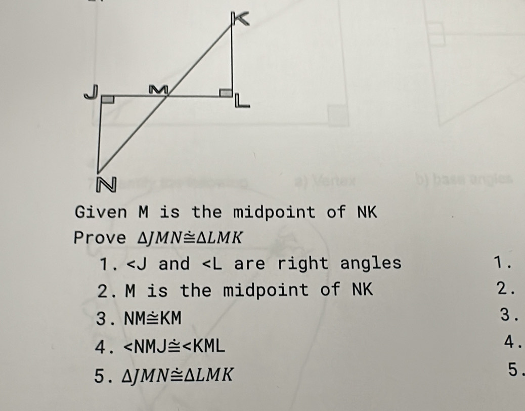 Prove △ JMN≌ △ LMK
1. and are right angles 1. 
2. M is the midpoint of NK 2. 
3 . NM≌ KM 3 . 
4. ∠ NMJ≌ ∠ KML 4 . 
5 . △ JMN≌ △ LMK
5 .